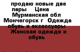 продаю новые,две пары  › Цена ­ 500 - Мурманская обл., Мончегорск г. Одежда, обувь и аксессуары » Женская одежда и обувь   